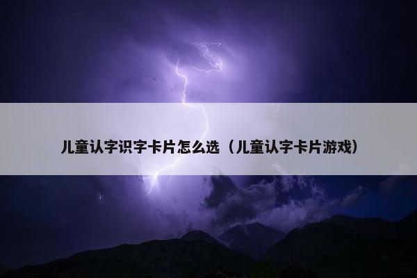 儿童认字识字卡片怎么选（儿童认字卡片游戏）