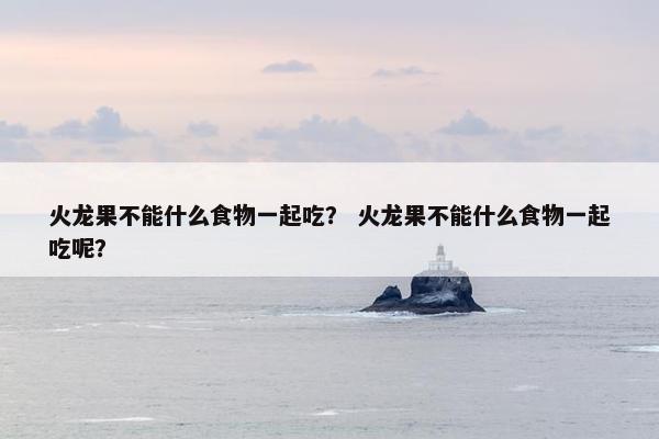 火龙果不能什么食物一起吃? 火龙果不能什么食物一起吃呢? 火龙果不能什么食物一起吃? 火龙果不能什么食物一起吃呢?