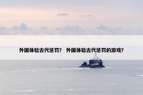 外国体验古代惩罚? 外国体验古代惩罚的游戏? 外国体验古代惩罚? 外国体验古代惩罚的游戏?