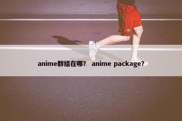 anime群组在哪? anime package? anime群组在哪? anime package?