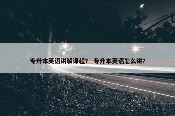 专升本英语讲解课程？ 专升本英语怎么讲？