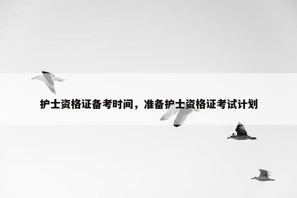 护士资格证备考时间,准备护士资格证考试计划 护士资格证备考时间,准备护士资格证考试计划