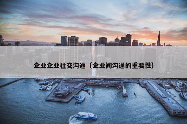 企业企业社交沟通(企业间沟通的重要性) 企业企业社交沟通(企业间沟通的重要性)