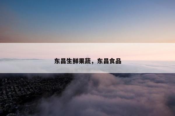 东昌生鲜果蔬,东昌食品 东昌生鲜果蔬,东昌食品