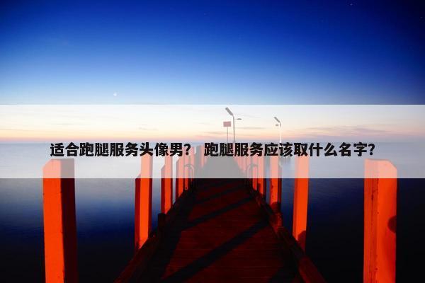 适合跑腿服务头像男? 跑腿服务应该取什么名字? 适合跑腿服务头像男? 跑腿服务应该取什么名字?