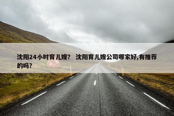 沈阳24小时育儿嫂? 沈阳育儿嫂公司哪家好,有推荐的吗? 沈阳24小时育儿嫂? 沈阳育儿嫂公司哪家好,有推荐的吗?