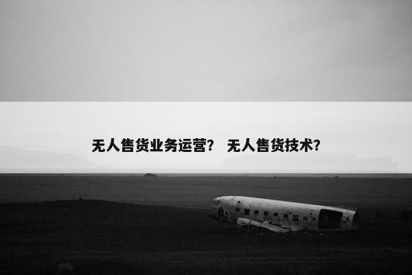 无人售货业务运营？ 无人售货技术？