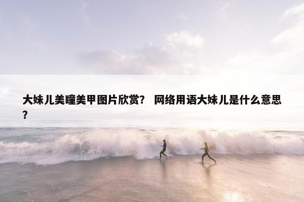 大妹儿美瞳美甲图片欣赏? 网络用语大妹儿是什么意思? 大妹儿美瞳美甲图片欣赏? 网络用语大妹儿是什么意思?