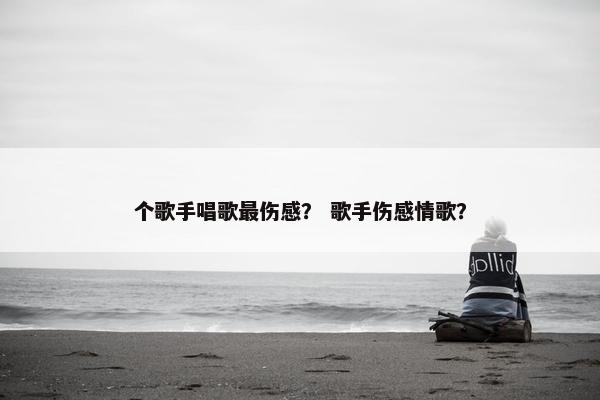个歌手唱歌最伤感? 歌手伤感情歌? 个歌手唱歌最伤感? 歌手伤感情歌?