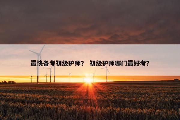 最快备考初级护师？ 初级护师哪门最好考？