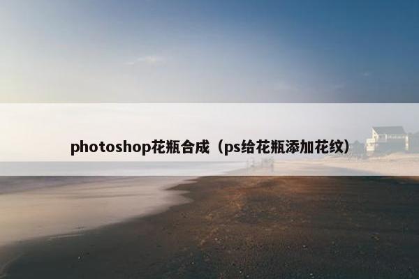 photoshop花瓶合成(ps给花瓶添加花纹) photoshop花瓶合成(ps给花瓶添加花纹)
