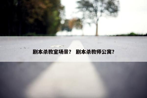剧本杀教室场景? 剧本杀教师公寓? 剧本杀教室场景? 剧本杀教师公寓?