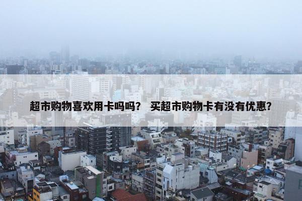 超市购物喜欢用卡吗吗？ 买超市购物卡有没有优惠？