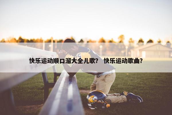 快乐运动顺口溜大全儿歌? 快乐运动歌曲? 快乐运动顺口溜大全儿歌? 快乐运动歌曲?