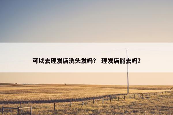 可以去理发店洗头发吗? 理发店能去吗? 可以去理发店洗头发吗? 理发店能去吗?
