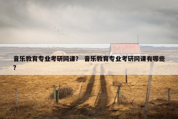 音乐教育专业考研网课？ 音乐教育专业考研网课有哪些？