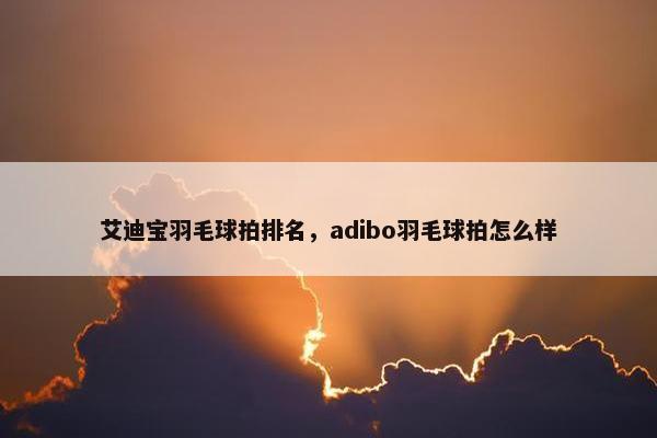 艾迪宝羽毛球拍排名,adibo羽毛球拍怎么样 艾迪宝羽毛球拍排名,adibo羽毛球拍怎么样