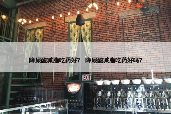 降尿酸减脂吃药好? 降尿酸减脂吃药好吗? 降尿酸减脂吃药好? 降尿酸减脂吃药好吗?