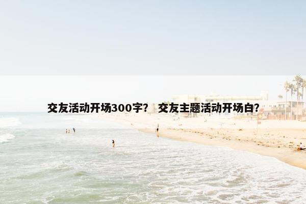 交友活动开场300字？ 交友主题活动开场白？