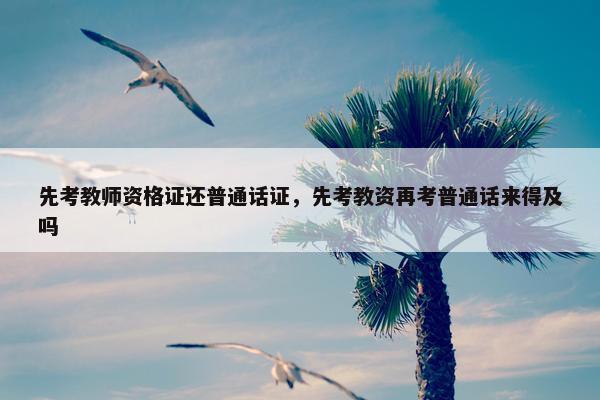 先考教师资格证还普通话证，先考教资再考普通话来得及吗