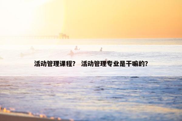 活动管理课程? 活动管理专业是干嘛的? 活动管理课程? 活动管理专业是干嘛的?