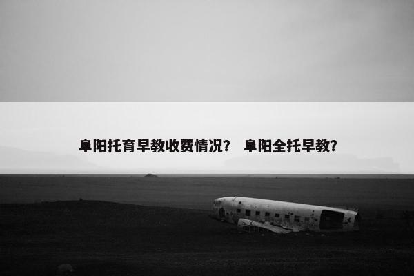 阜阳托育早教收费情况？ 阜阳全托早教？