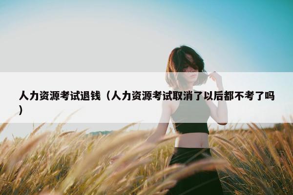 人力资源考试退钱（人力资源考试取消了以后都不考了吗）