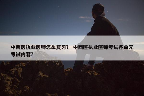 中西医执业医师怎么复习? 中西医执业医师考试各单元考试内容? 中西医执业医师怎么复习? 中西医执业医师考试各单元考试内容?