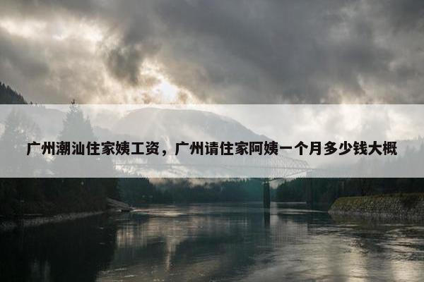 广州潮汕住家姨工资,广州请住家阿姨一个月多少钱大概 广州潮汕住家姨工资,广州请住家阿姨一个月多少钱大概