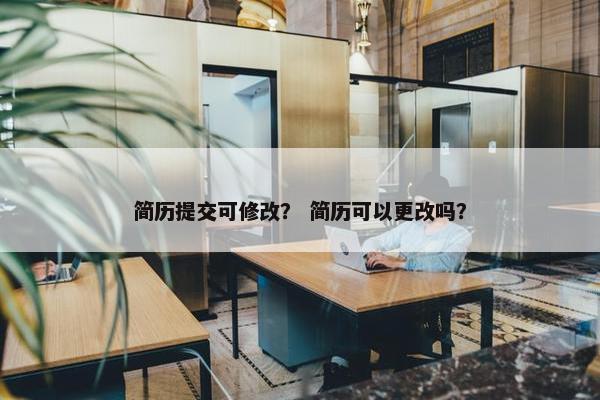 简历提交可修改？ 简历可以更改吗？