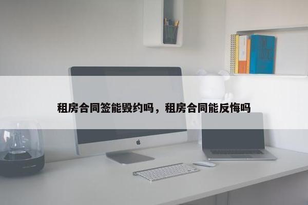 租房合同签能毁约吗,租房合同能反悔吗 租房合同签能毁约吗,租房合同能反悔吗