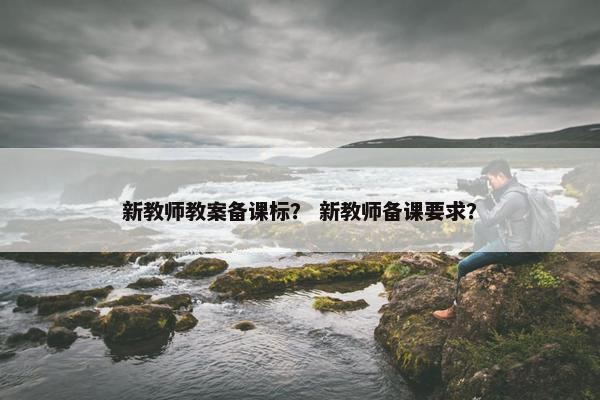 新教师教案备课标？ 新教师备课要求？