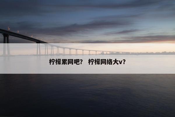 柠檬累网吧？ 柠檬网络大v？