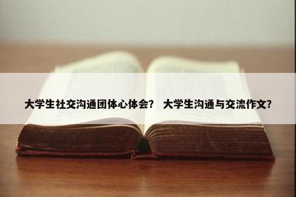 大学生社交沟通团体心体会？ 大学生沟通与交流作文？