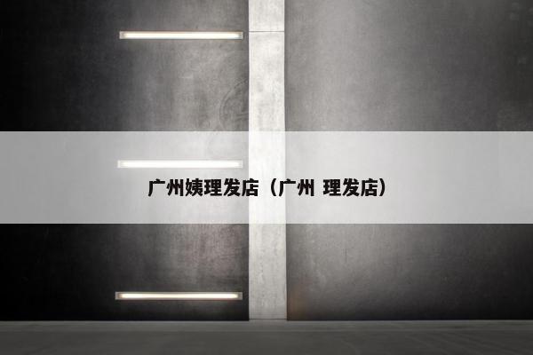 广州姨理发店（广州 理发店）