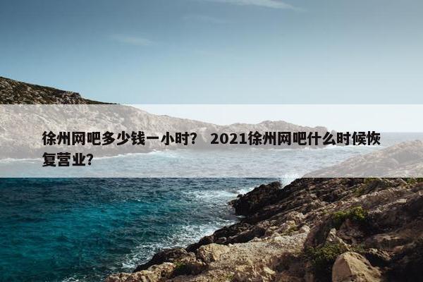 徐州网吧多少钱一小时？ 2021徐州网吧什么时候恢复营业？