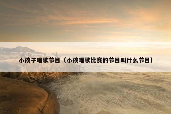 小孩子唱歌节目（小孩唱歌比赛的节目叫什么节目）