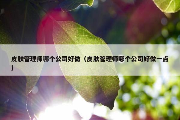 皮肤管理师哪个公司好做（皮肤管理师哪个公司好做一点）