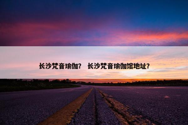 长沙梵音瑜伽？ 长沙梵音瑜伽馆地址？