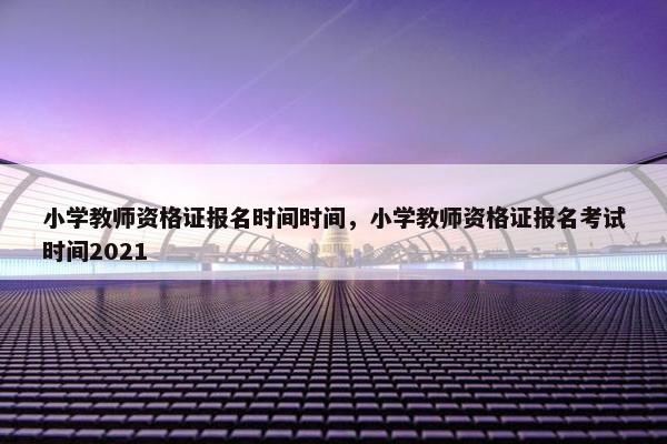 小学教师资格证报名时间时间，小学教师资格证报名考试时间2021