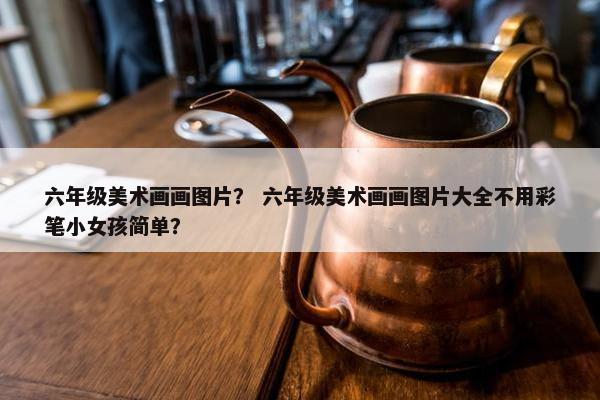 六年级美术画画图片? 六年级美术画画图片大全不用彩笔小女孩简单? 六年级美术画画图片? 六年级美术画画图片大全不用彩笔小女孩简单?