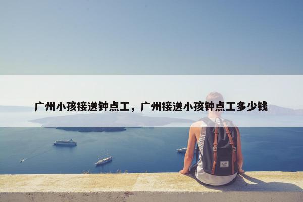广州小孩接送钟点工，广州接送小孩钟点工多少钱