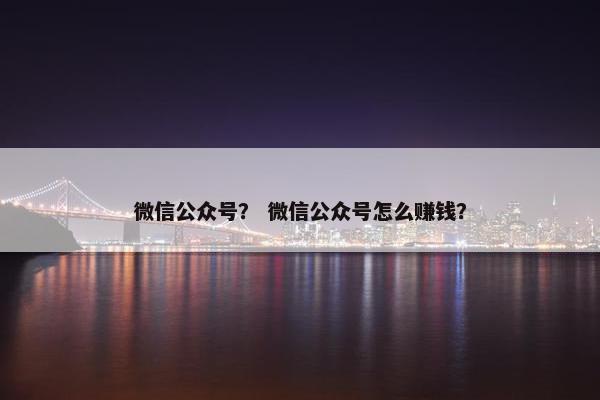 微信公众号？ 微信公众号怎么赚钱？