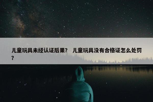 儿童玩具未经认证后果？ 儿童玩具没有合格证怎么处罚？