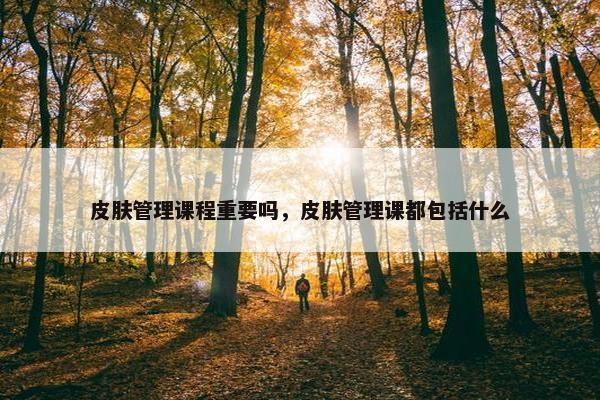 皮肤管理课程重要吗，皮肤管理课都包括什么