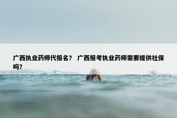 广西执业药师代报名？ 广西报考执业药师需要提供社保吗？