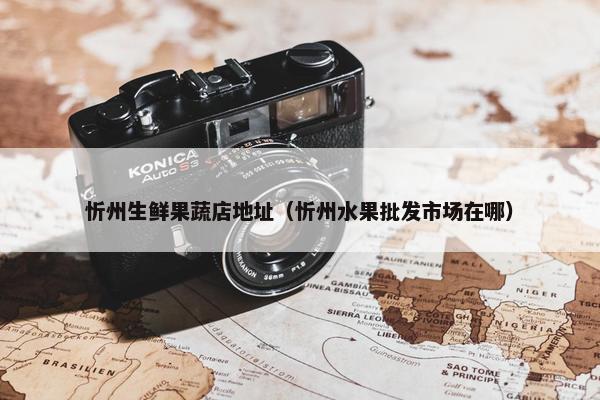 忻州生鲜果蔬店地址（忻州水果批发市场在哪）