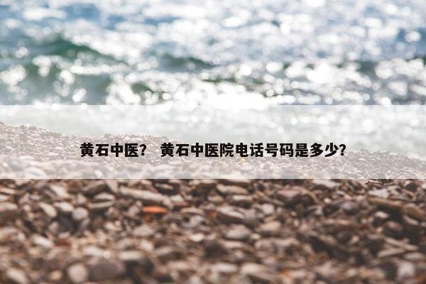 黄石中医？ 黄石中医院电话号码是多少？