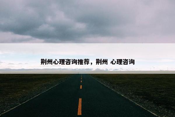 荆州心理咨询推荐,荆州 心理咨询 荆州心理咨询推荐,荆州 心理咨询