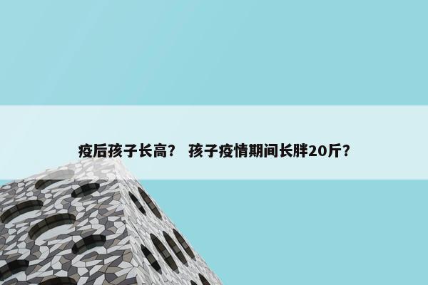 疫后孩子长高？ 孩子疫情期间长胖20斤？
